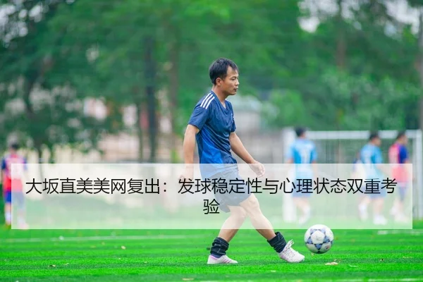 大坂直美美网复出：发球稳定性与心理状态双重考验