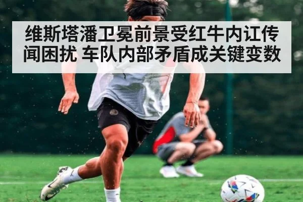 维斯塔潘卫冕前景受红牛内讧传闻困扰 车队内部矛盾成关键变数