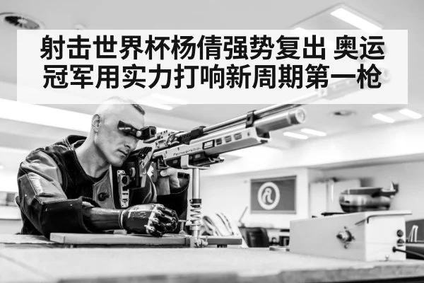 射击世界杯杨倩强势复出 奥运冠军用实力打响新周期第一枪